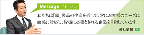 ご挨拶。私たちは鉄製品の生産を通して、常にお客様のニーズに敏感に対応し、皆様に必要とされる企業を目指しています。