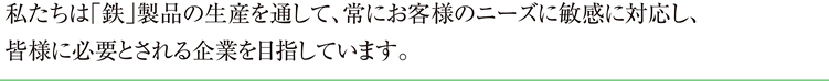 私たちは鉄製品の生産を通して、常にお客様のニーズに敏感に対応し、皆様に必要とされる企業を目指しています。