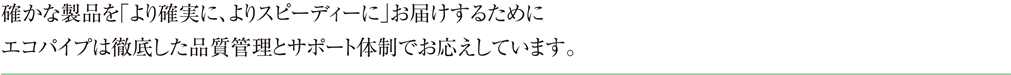 確かな製品を「より確実に、よりスピーディーに」お届けするためにエコパイプは徹底した品質管理とサポート体制でお応えしています。